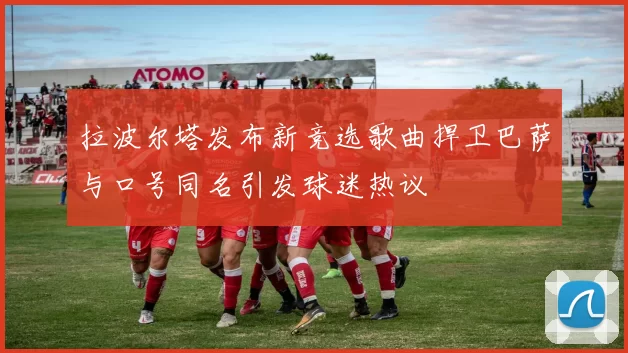 拉波尔塔发布新竞选歌曲捍卫巴萨与口号同名引发球迷热议