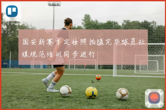 国安新赛季定妆照拍摄完毕球员社媒规范培训同步进行