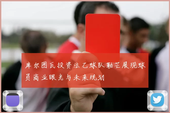 库尔图瓦投资法乙球队勒芒展现球员商业眼光与未来规划