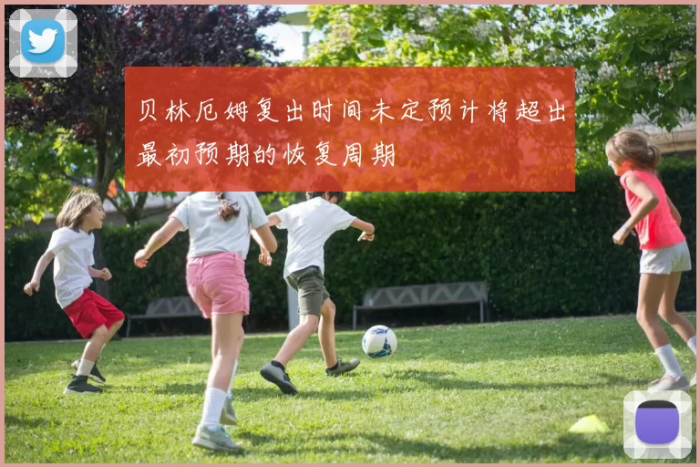 贝林厄姆复出时间未定预计将超出最初预期的恢复周期