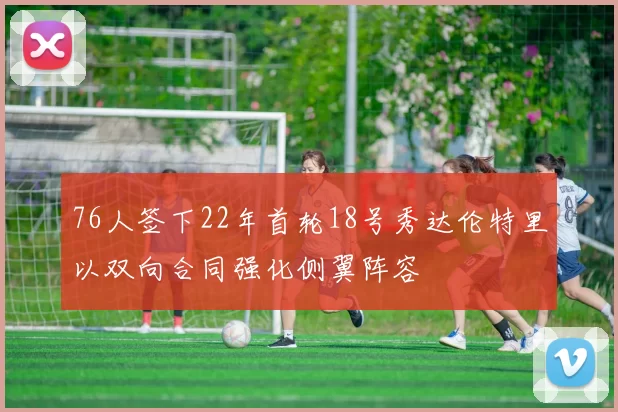 76人签下22年首轮18号秀达伦特里以双向合同强化侧翼阵容