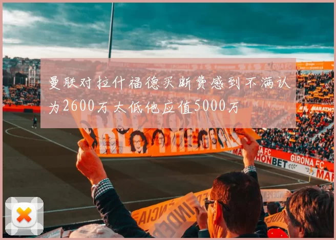 曼联对拉什福德买断费感到不满认为2600万太低他应值5000万
