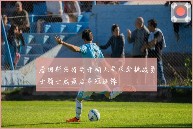詹姆斯或将离开湖人寻求新挑战勇士骑士成最后争冠选择