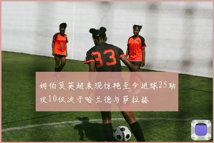 姆伯莫英超表现惊艳至今进球25助攻10仅次于哈兰德与萨拉赫