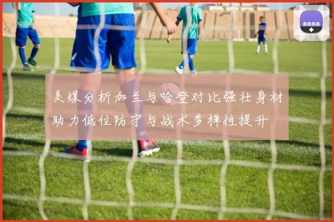 美媒分析加兰与哈登对比强壮身材助力低位防守与战术多样性提升