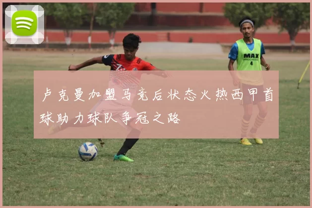 卢克曼加盟马竞后状态火热西甲首球助力球队争冠之路