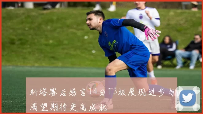 科塔赛后感言14分13板展现进步与渴望期待更高成就