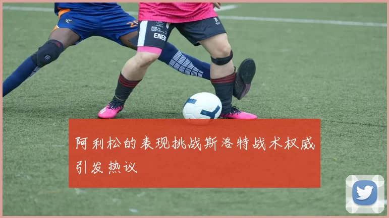 阿利松的表现挑战斯洛特战术权威引发热议