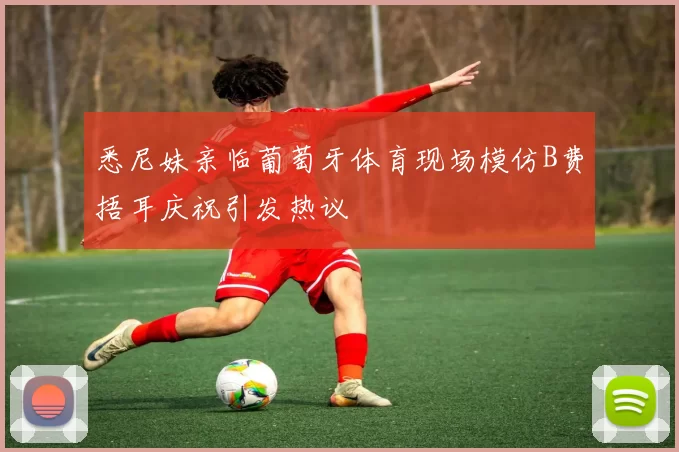 悉尼妹亲临葡萄牙体育现场模仿B费捂耳庆祝引发热议