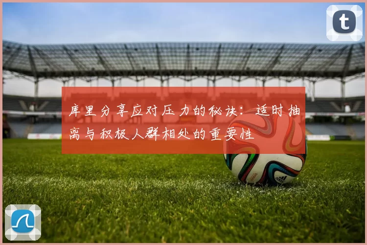 库里分享应对压力的秘诀：适时抽离与积极人群相处的重要性
