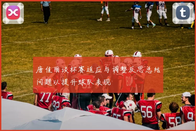 唐佳丽谈杯赛适应与调整反思总结问题以提升球队表现