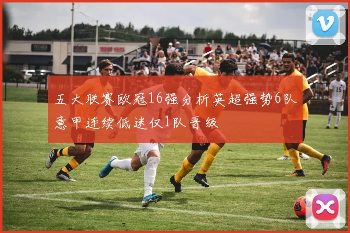 五大联赛欧冠16强分析英超强势6队意甲连续低迷仅1队晋级