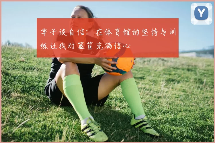 华子谈自信：在体育馆的坚持与训练让我对篮筐充满信心
