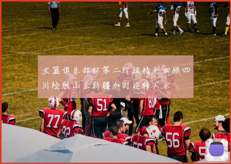 女篮俱乐部杯第二阶段精彩回顾四川险胜山东新疆加时逆转广东