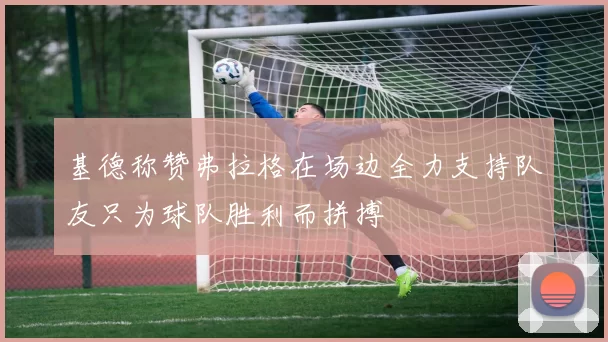 基德称赞弗拉格在场边全力支持队友只为球队胜利而拼搏